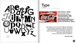 58 
Type 
D E F I N I T I O N & H I S T O R Y 
Type design is one of the most visible and widespread 
forms of graphic expression in daily life. It is still not 
noticed by all readers of newspapers, magazines or 
books. Nevertheless letter forms reflect the style of a 
period, and cultural background. 
We are surrounded by them everywhere. 
- Hermann Zapf 
 