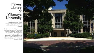 Falvey 
Library 
at 
Villanova 
University 
There are more than 10,000 
undergraduate, graduate and law 
students in the Universitys six 
colleges 
. 
The library is two buildings C one is 
four floors, with a newlly renovated 
Learning Commons, and an Old 
hall, which has a Reading Room 
currently hosting a public 
restoration of Baroque painting by 
Pietro daCortona. The library has 
1.2+ million items, and is visitied by 
500,000 yearlly 
 