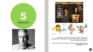 75 
S 
why certain basic human longings for freedom, or heroes, or 
cleanliness attach themselves so easily to travel guides, bicycle races, 
plastics, and laundry detergent.  
Marco Roth in The New Yorker on the new edition of Roland Barthes 
Mythologies, 4/18/12 
SENSITIVITY 
 