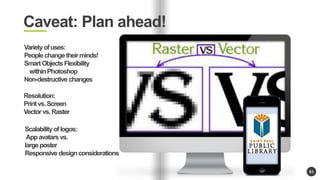 81 
Caveat: Plan ahead! 
Variety of uses: 
People change their minds! 
Smart Objects Flexibility 
within Photoshop 
Non-destructive changes 
Resolution: 
Print vs. Screen 
Vector vs. Raster 
Scalability of logos: 
App avatars vs. 
large poster 
Responsive design considerations 
 