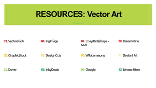 RESOURCES: Vector Art 
07.Ebay/thriftshops - 
CDs 
10. Dreamstime 
08. Wikicommons 11. Deviant Art 
09. Google 12. Iphone filters 
01.Vectorstock 04. IngImage 
02. GraphicStock 05. DesignCuts 
03. Dover 06. InkyDeals 
 