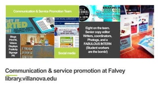 Eight on the team. 
Senior copy editor 
Writers, coordinators, 
Photogs, and a 
FABULOUS INTERN 
(Student workers 
are the bomb!) 
Displays 
Communication & Service Promotion Team 
Blogs 
Print NL 
Videos 
Displays 
Publicity 
Signage 
PR 
Social media 
Communication & service promotion at Falvey 
library.villanova.edu 
 
