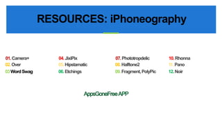 RESOURCES: iPhoneography 
07.Phototropdelic 10. Rhonna 
08. Halftone2 11. Pano 
09. Fragment, PolyPic 12. Noir 
01.Camera+ 04. JixiPix 
02. Over 05. Hipstamatic 
03 Word Swag 06. Etchings 
 