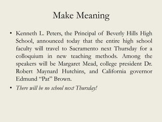 Make Meaning
• Kenneth L. Peters, the Principal of Beverly Hills High
School, announced today that the entire high school
faculty will travel to Sacramento next Thursday for a
colloquium in new teaching methods. Among the
speakers will be Margaret Mead, college president Dr.
Robert Maynard Hutchins, and California governor
Edmund “Pat” Brown.
• There will be no school next Thursday!
 