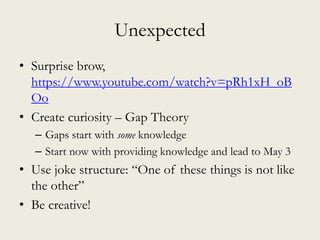 Unexpected
• Surprise brow,
https://www.youtube.com/watch?v=pRh1xH_oB
Oo
• Create curiosity – Gap Theory
– Gaps start with some knowledge
– Start now with providing knowledge and lead to May 3
• Use joke structure: “One of these things is not like
the other”
• Be creative!
 