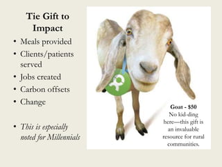 Tie Gift to
Impact
• Meals provided
• Clients/patients
served
• Jobs created
• Carbon offsets
• Change
• This is especially
noted for Millennials
Goat - $50
No kid-ding
here—this gift is
an invaluable
resource for rural
communities.
 