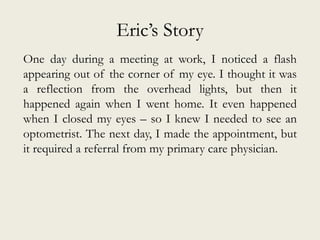 Eric’s Story
One day during a meeting at work, I noticed a flash
appearing out of the corner of my eye. I thought it was
a reflection from the overhead lights, but then it
happened again when I went home. It even happened
when I closed my eyes – so I knew I needed to see an
optometrist. The next day, I made the appointment, but
it required a referral from my primary care physician.
 