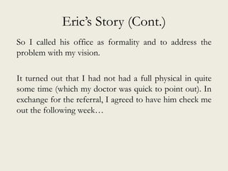 Eric’s Story (Cont.)
So I called his office as formality and to address the
problem with my vision.
It turned out that I had not had a full physical in quite
some time (which my doctor was quick to point out). In
exchange for the referral, I agreed to have him check me
out the following week…
 