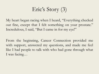 Eric’s Story (3)
My heart began racing when I heard, “Everything checked
out fine, except that I felt something on your prostate.”
Incredulous, I said, “But I came in for my eye!”
From the beginning, Cancer Connection provided me
with support, answered my questions, and made me feel
like I had people to talk with who had gone through what
I was facing…
 