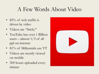 A Few Words About Video
• 85% of web traffic is
driven by video
• Videos are “Sticky”
• YouTube has over 1 Billion
users – almost 1/3 of all
ppl on internet
• 81% of Millennials use YT
• Videos are mostly viewed
on mobile
• 300 hours uploaded every
minute
 