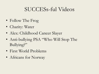 SUCCESs-ful Videos
• Follow The Frog
• Charity: Water
• Alex: Childhood Cancer Slayer
• Anti-bullying PSA “Who Will Stop The
Bullying?”
• First World Problems
• Africans for Norway
 