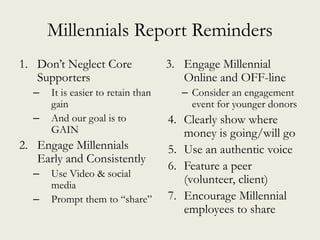Millennials Report Reminders
1. Don’t Neglect Core
Supporters
– It is easier to retain than
gain
– And our goal is to
GAIN
2. Engage Millennials
Early and Consistently
– Use Video & social
media
– Prompt them to “share”
3. Engage Millennial
Online and OFF-line
– Consider an engagement
event for younger donors
4. Clearly show where
money is going/will go
5. Use an authentic voice
6. Feature a peer
(volunteer, client)
7. Encourage Millennial
employees to share
 