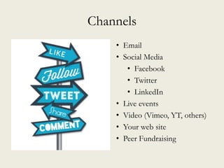 Channels
• Email
• Social Media
• Facebook
• Twitter
• LinkedIn
• Live events
• Video (Vimeo, YT, others)
• Your web site
• Peer Fundraising
 