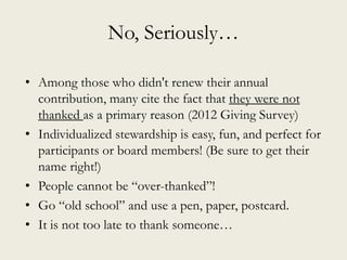 No, Seriously…
• Among those who didn't renew their annual
contribution, many cite the fact that they were not
thanked as a primary reason (2012 Giving Survey)
• Individualized stewardship is easy, fun, and perfect for
participants or board members! (Be sure to get their
name right!)
• People cannot be “over-thanked”!
• Go “old school” and use a pen, paper, postcard.
• It is not too late to thank someone…
 