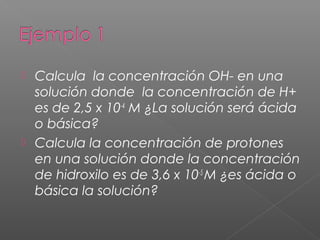  Calcula la concentración OH- en una
solución donde la concentración de H+
es de 2,5 x 10-4
M ¿La solución será ácida
o básica?
 Calcula la concentración de protones
en una solución donde la concentración
de hidroxilo es de 3,6 x 10-5
M ¿es ácida o
básica la solución?
 