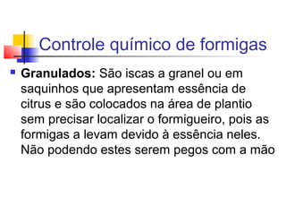 Controle químico de formigas 
 Granulados: São iscas a granel ou em 
saquinhos que apresentam essência de 
citrus e são colocados na área de plantio 
sem precisar localizar o formigueiro, pois as 
formigas a levam devido à essência neles. 
Não podendo estes serem pegos com a mão 
 