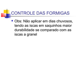 CONTROLE DAS FORMIGAS 
 Obs: Não aplicar em dias chuvosos, 
tendo as iscas em saquinhos maior 
durabilidade se comparado com as 
iscas a granel 
 