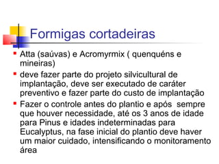 Formigas cortadeiras 
 Atta (saúvas) e Acromyrmix ( quenquéns e 
mineiras) 
 deve fazer parte do projeto silvicultural de 
implantação, deve ser executado de caráter 
preventivo e fazer parte do custo de implantação 
 Fazer o controle antes do plantio e após sempre 
que houver necessidade, até os 3 anos de idade 
para Pinus e idades indeterminadas para 
Eucalyptus, na fase inicial do plantio deve haver 
um maior cuidado, intensificando o monitoramento 
área 
 
