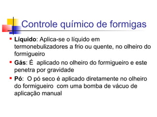 Controle químico de formigas 
 Líquido: Aplica-se o líquido em 
termonebulizadores a frio ou quente, no olheiro do 
formigueiro 
 Gás: É aplicado no olheiro do formigueiro e este 
penetra por gravidade 
 Pó: O pó seco é aplicado diretamente no olheiro 
do formigueiro com uma bomba de vácuo de 
aplicação manual 
 