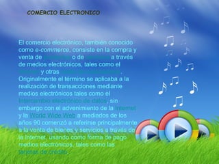 COMERCIO ELECTRONICO




El comercio electrónico, también conocido
como e-commerce, consiste en la compra y
venta de productos o de servicios a través
de medios electrónicos, tales como el
Internet y otras redes de ordenadores.
Originalmente el término se aplicaba a la
realización de transacciones mediante
medios electrónicos tales como el
Intercambio electrónico de datos, sin
embargo con el advenimiento de la Internet
y la World Wide Web a mediados de los
años 90 comenzó a referirse principalmente
a la venta de bienes y servicios a través de
la Internet, usando como forma de pago
medios electrónicos, tales como las
tarjetas de crédito.
 