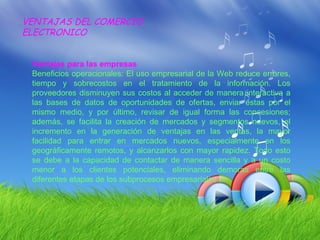 VENTAJAS DEL COMERCIO
ELECTRONICO


 Ventajas para las empresas
 Beneficios operacionales: El uso empresarial de la Web reduce errores,
 tiempo y sobrecostos en el tratamiento de la información. Los
 proveedores disminuyen sus costos al acceder de manera interactiva a
 las bases de datos de oportunidades de ofertas, enviar éstas por el
 mismo medio, y por último, revisar de igual forma las concesiones;
 además, se facilita la creación de mercados y segmentos nuevos, el
 incremento en la generación de ventajas en las ventas, la mayor
 facilidad para entrar en mercados nuevos, especialmente en los
 geográficamente remotos, y alcanzarlos con mayor rapidez. Todo esto
 se debe a la capacidad de contactar de manera sencilla y a un costo
 menor a los clientes potenciales, eliminando demoras entre las
 diferentes etapas de los subprocesos empresariales.
 