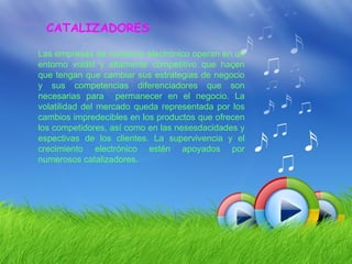 CATALIZADORES

Las empresas de comercio electrónico operan en un
entorno volátil y altamente competitivo que haçen
que tengan que cambiar sus estrategias de negocio
y sus competencias diferenciadores que son
necesarias para permanecer en el negocio. La
volatilidad del mercado queda representada por los
cambios impredecibles en los productos que ofrecen
los competidores, así como en las nesesdacidades y
espectivas de los clientes. La supervivencia y el
crecimiento electrónico estén apoyados por
numerosos catalizadores.
 