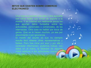 MITOS QUE EXISTEN SOBRE COMERCIO
ELECTRONICO


  Una cosa es exponer una idea y otra apoyarla
  con cifras reales que sirvan de soporte a la
  misma. Y en Internet son realmente pocos los
  que aportan datos fundados sobre las
  actividades, personales o comerciales, de los
  internautas. Otra cosa es hablar por boca de
  ganso. Que es lo hacen muchos, ya sea por
  atrevimiento o por ignorancia.
  El meollo del asunto es que no siempre
  resulta fácil obtener cifras representativas y
  fiables. Pero tras mirar por aquí y por allá y
  contrastar información, podemos indicar, con
  datos en al mano, la falsedad de algunos
  mitos relativos a las actividades comerciales
  en la red.
 