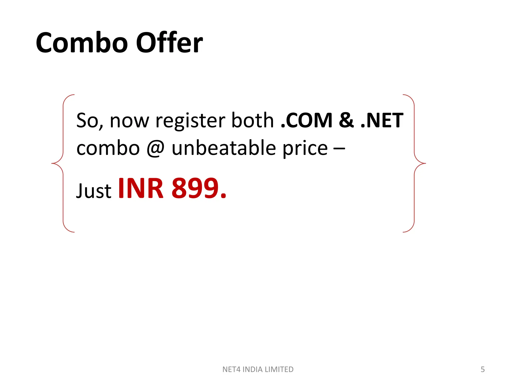 Combo Offer

  So, now register both .COM & .NET
  combo @ unbeatable price –
  Just INR   899.




                NET4 INDIA LIMITED    5
 