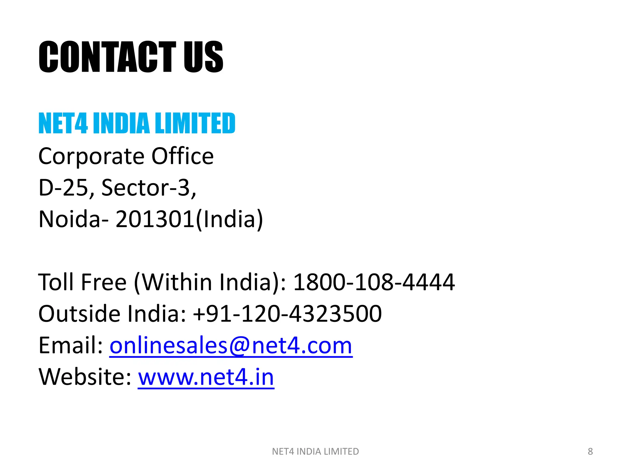 CONTACT US
NET4 INDIA LIMITED
Corporate Office
D-25, Sector-3,
Noida- 201301(India)

Toll Free (Within India): 1800-108-4444
Outside India: +91-120-4323500
Email: onlinesales@net4.com
Website: www.net4.in

                       NET4 INDIA LIMITED   8
 