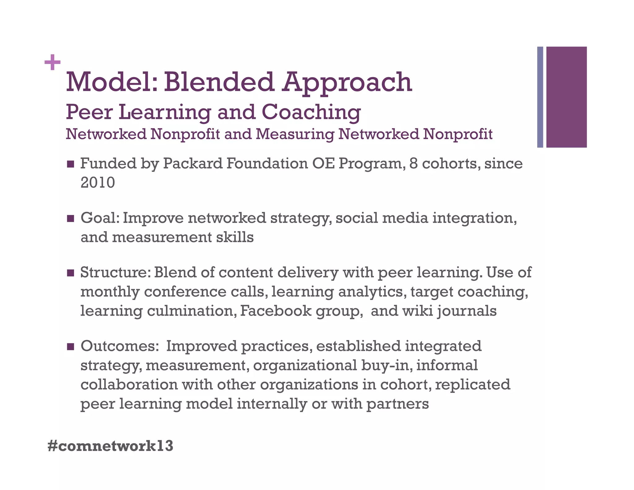+
Model: Blended Approach
Peer Learning and Coaching
Networked Nonprofit and Measuring Networked Nonprofit
  Funded by Packard Foundation OE Program, 8 cohorts, since
2010
  Goal: Improve networked strategy, social media integration,
and measurement skills
  Structure: Blend of content delivery with peer learning. Use of
monthly conference calls, learning analytics, target coaching,
learning culmination, Facebook group, and wiki journals
  Outcomes: Improved practices, established integrated
strategy, measurement, organizational buy-in, informal
collaboration with other organizations in cohort, replicated
peer learning model internally or with partners
#comnetwork13
 