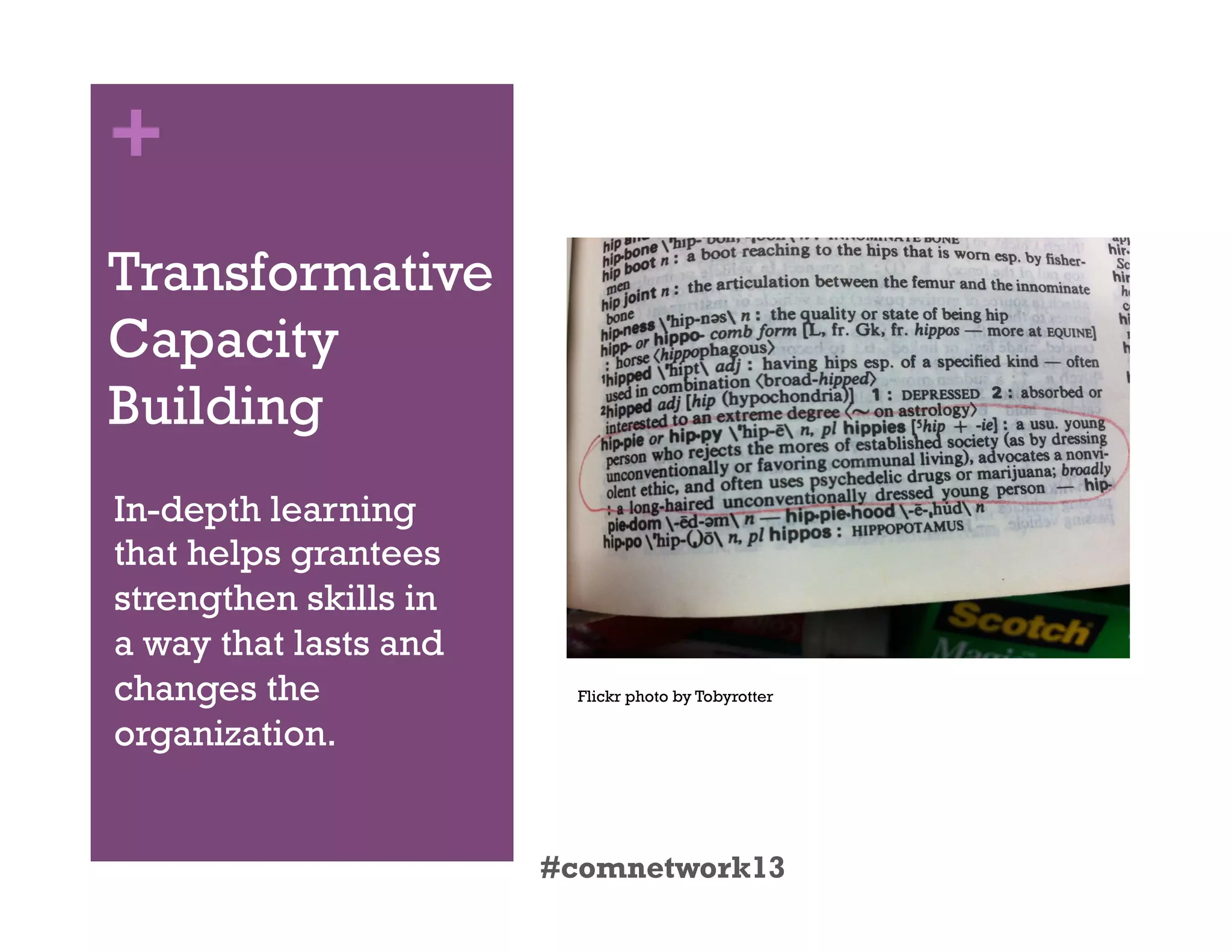 +
Transformative
Capacity
Building
In-depth learning
that helps grantees
strengthen skills in
a way that lasts and
changes the
organization.
#comnetwork13
Flickr photo by Tobyrotter
 
