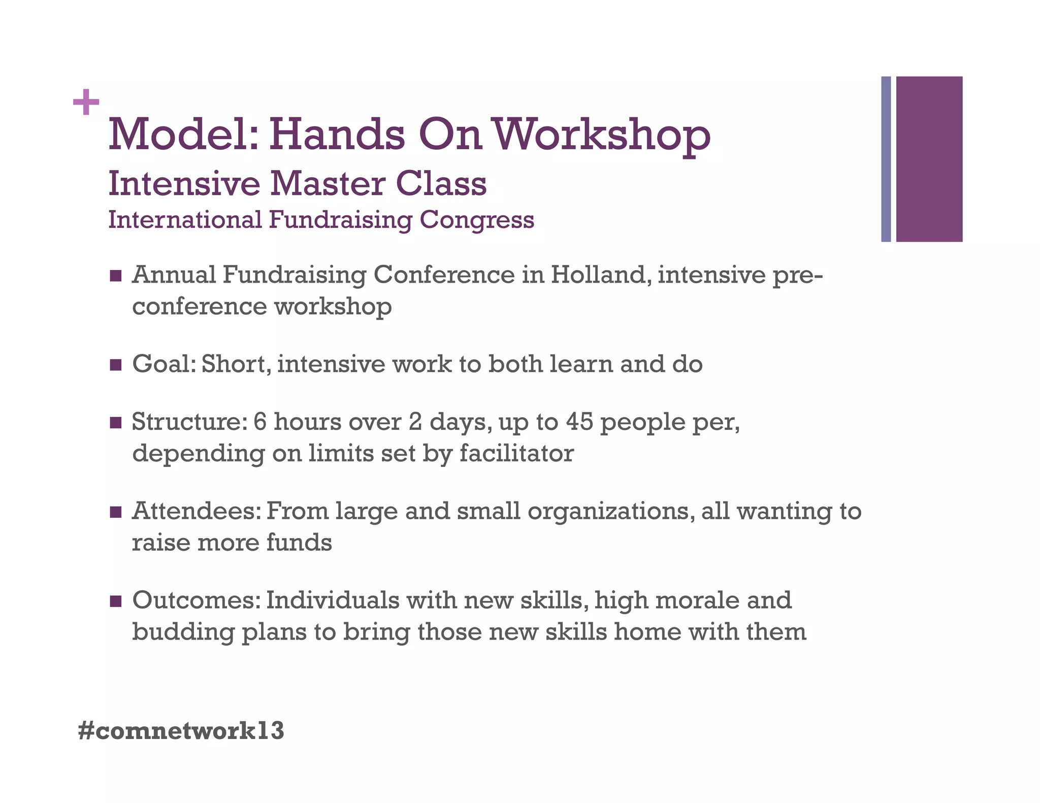 +
Model: Hands On Workshop
Intensive Master Class
International Fundraising Congress
  Annual Fundraising Conference in Holland, intensive pre-
conference workshop
  Goal: Short, intensive work to both learn and do
  Structure: 6 hours over 2 days, up to 45 people per,
depending on limits set by facilitator
  Attendees: From large and small organizations, all wanting to
raise more funds
  Outcomes: Individuals with new skills, high morale and
budding plans to bring those new skills home with them
#comnetwork13
 