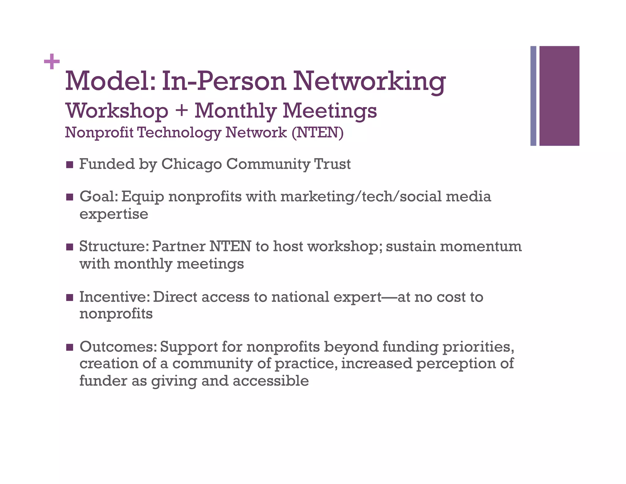 +
3
Model: In-Person Networking
Workshop + Monthly Meetings
Nonprofit Technology Network (NTEN)
  Funded by Chicago Community Trust
  Goal: Equip nonprofits with marketing/tech/social media
expertise
  Structure: Partner NTEN to host workshop; sustain momentum
with monthly meetings
  Incentive: Direct access to national expert—at no cost to
nonprofits
  Outcomes: Support for nonprofits beyond funding priorities,
creation of a community of practice, increased perception of
funder as giving and accessible
 