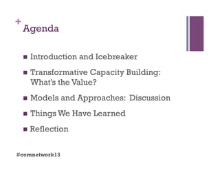 +
Agenda
  Introduction and Icebreaker
  Transformative Capacity Building:
What’s the Value?
  Models and Approaches: Discussion
  Things We Have Learned
  Reflection
#comnetwork13
 