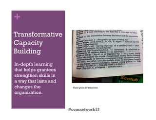 +
Transformative
Capacity
Building
In-depth learning
that helps grantees
strengthen skills in
a way that lasts and
changes the
organization.
#comnetwork13
Flickr photo by Tobyrotter
 