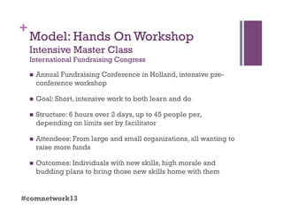 +
Model: Hands On Workshop
Intensive Master Class
International Fundraising Congress
  Annual Fundraising Conference in Holland, intensive pre-
conference workshop
  Goal: Short, intensive work to both learn and do
  Structure: 6 hours over 2 days, up to 45 people per,
depending on limits set by facilitator
  Attendees: From large and small organizations, all wanting to
raise more funds
  Outcomes: Individuals with new skills, high morale and
budding plans to bring those new skills home with them
#comnetwork13
 