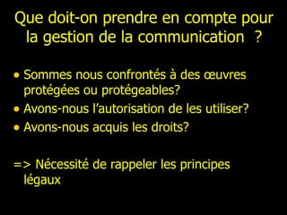 Que doit-on prendre en compte pour la gestion de la communication  ? Sommes nous confrontés à des œuvres protégées ou protégeables? Avons-nous l’autorisation de les utiliser? Avons-nous acquis les droits? => Nécessité de rappeler les principes légaux 