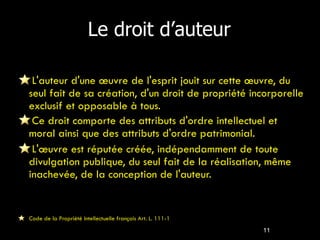 Le droit d’auteur L'auteur d'une œuvre de l'esprit jouit sur cette œuvre, du seul fait de sa création, d'un droit de propriété incorporelle exclusif et opposable à tous. Ce droit comporte des attributs d'ordre intellectuel et moral ainsi que des attributs d'ordre patrimonial. L'œuvre est réputée créée, indépendamment de toute divulgation publique, du seul fait de la réalisation, même inachevée, de la conception de l'auteur. Code de la Propriété Intellectuelle français Art. L. 111-1 