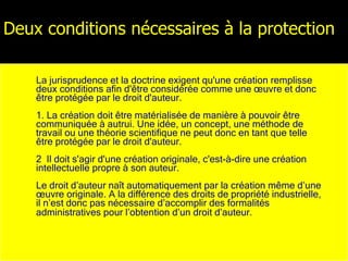 Deux conditions nécessaires à la protection La jurisprudence et la doctrine exigent qu'une création remplisse deux conditions afin d'être considérée comme une œuvre et donc être protégée par le droit d'auteur.  1. La création doit être matérialisée de manière à pouvoir être communiquée à autrui. Une idée, un concept, une méthode de travail ou une théorie scientifique ne peut donc en tant que telle être protégée par le droit d'auteur. 2  Il doit s'agir d'une création originale, c'est-à-dire une création intellectuelle propre à son auteur. Le droit d’auteur naît automatiquement par la création même d’une œuvre originale. A la différence des droits de propriété industrielle, il n’est donc pas nécessaire d’accomplir des formalités administratives pour l’obtention d’un droit d’auteur.   