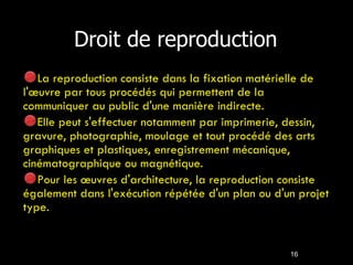 Droit de reproduction La reproduction consiste dans la fixation matérielle de l'œuvre par tous procédés qui permettent de la communiquer au public d'une manière indirecte. Elle peut s'effectuer notamment par imprimerie, dessin, gravure, photographie, moulage et tout procédé des arts graphiques et plastiques, enregistrement mécanique, cinématographique ou magnétique. Pour les œuvres d'architecture, la reproduction consiste également dans l'exécution répétée d'un plan ou d'un projet type. 