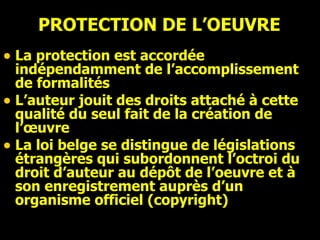 PROTECTION DE L’OEUVRE La protection est accordée  indépendamment de l’accomplissement de formalités L’auteur jouit des droits attaché à cette qualité du seul fait de la création de l’œuvre  La loi belge se distingue de législations étrangères qui subordonnent l’octroi du droit d’auteur au dépôt de l’oeuvre et à son enregistrement auprès d’un organisme officiel (copyright) 