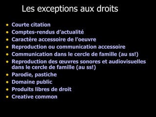 Les exceptions aux droits Courte citation Comptes-rendus d’actualité Caractère accessoire de l’oeuvre Reproduction ou communication accessoire Communication dans le cercle de famille (au ss!) Reproduction des œuvres sonores et audiovisuelles dans le cercle de famille (au ss!) Parodie, pastiche Domaine public Produits libres de droit Creative common 