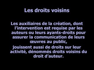 Les droits voisins Les auxiliaires de la création, dont l’intervention est requise par les auteurs ou leurs ayants-droits pour assurer la communication de leurs œuvres au public, jouissent aussi de droits sur leur activité, dénommés droits voisins du droit d’auteur. 