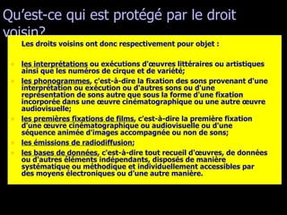 Qu’est-ce qui est protégé par le droit voisin? Les droits voisins ont donc respectivement pour objet : les interprétations  ou exécutions d'œuvres littéraires ou artistiques ainsi que les numéros de cirque et de variété;  les phonogrammes , c'est-à-dire la fixation des sons provenant d'une interprétation ou exécution ou d'autres sons ou d'une représentation de sons autre que sous la forme d'une fixation incorporée dans une œuvre cinématographique ou une autre œuvre audiovisuelle;  les premières fixations de films , c'est-à-dire la première fixation d'une œuvre cinématographique ou audiovisuelle ou d'une séquence animée d'images accompagnée ou non de sons;  les émissions de radiodiffusion ;  les bases de données , c'est-à-dire tout recueil d'œuvres, de données ou d'autres éléments indépendants, disposés de manière systématique ou méthodique et individuellement accessibles par des moyens électroniques ou d’une autre manière.  