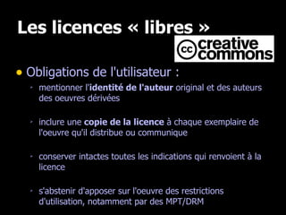 Les licences « libres » Obligations de l'utilisateur : mentionner l' identité de l'auteur  original et des auteurs des oeuvres dérivées inclure une  copie de la licence  à chaque exemplaire de l'oeuvre qu'il distribue ou communique conserver intactes toutes les indications qui renvoient à la licence s'abstenir d'apposer sur l'oeuvre des restrictions d'utilisation, notamment par des MPT/DRM 