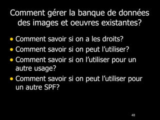 Comment gérer la banque de données des images et oeuvres existantes? Comment savoir si on a les droits? Comment savoir si on peut l’utiliser? Comment savoir si on l’utiliser pour un autre usage? Comment savoir si on peut l’utiliser pour un autre SPF? 