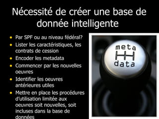 Nécessité de créer une base de donnée intelligente  Par SPF ou au niveau fédéral? Lister les caractéristiques, les contrats de cession Encoder les metadata Commencer par les nouvelles oeuvres Identifier les oeuvres antérieures utiles Mettre en place les procédures d’utilisation limitée aux oeuvres soit nouvelles, soit incluses dans la base de données 