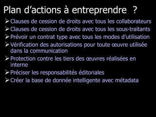 Plan d’actions à entreprendre  ? Clauses de cession de droits avec tous les collaborateurs Clauses de cession de droits avec tous les sous-traitants Prévoir un contrat type avec tous les modes d’utilisation Vérification des autorisations pour toute œuvre utilisée dans la communication Protection contre les tiers des œuvres réalisées en interne Préciser les responsabilités éditoriales Créer la base de donnée intelligente avec métadata 