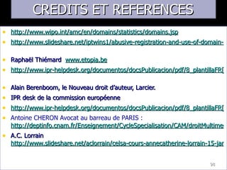 CREDITS ET REFERENCES http://www.wipo.int/amc/en/domains/statistics/domains.jsp   http://www.slideshare.net/iptwins1/abusive-registration-and-use-of-domain-names   Raphaël Thiémard  www.etopia.be http://www.ipr-helpdesk.org/documentos/docsPublicacion/pdf/8_plantillaFR[0000006239_03].pdf   Alain Berenboom, le Nouveau droit d’auteur, Larcier. IPR desk de la commission européenne http://www.ipr-helpdesk.org/documentos/docsPublicacion/pdf/8_plantillaFR[0000006239_03].pdf Antoine CHERON Avocat au barreau de PARIS :  http://deptinfo.cnam.fr/Enseignement/CycleSpecialisation/CAM/droitMultimedia.pdf A.C. Lorrain  http://www.slideshare.net/aclorrain/celsa-cours-annecatherine-lorrain-15-janvier-2008-240505   98 