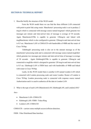 13
SECTION B: TECHNICAL REPORT
1. Describe briefly the structure of this WAN model.
Form the WAN model there we can find the three different LAN connected
with point to point link using router. Manchester1 processing node is set to produce 2
msg/m which is connected with message source named msgman1 which generate two
messages per minute and inter-arrival time of message is average of 30 seconds.
Again ManchesterATMs is capable to generate 120msg/m and linked with
msgManchester which is also configured to generate 120msg/m and inter-arrival time
is 0.5 sec. Manchester LAN is CSMA/CD with bandwidths of 4MB and the router of
Cisco 7010sp.
Edinburgh1 processing node is also set to the amount message as of the
manchester1 processing node and is connected with message source named msgEdin1
which generate two messages per minute and inter-arrival time of message is average
of 30 seconds. Again EdinburghATMs is capable to generate 120msg/m and
connected to msgEdin which is designed to generate 120 msg/m and inter-arrival time
is 0.5 sec. Edinburgh LAN is FDDI basic and with bandwidths of 4MB and linked
with router is Cisco 7010sp.
Lastly, In this WAN model there is another LAN named London LAN which
is connected with London processing node and router London. Router of London is
Cisco 7010sp. London processing node is connected with response source named
Authorization and it is used to authorize all the data in London LAN.
2. What is the type of each LAN (ManchesterLAN, EdinburghLAN, and LondonLAN)?
Ans:-
• Manchester LAN- CSMA/CD
• Edinburgh LAN- FDDI / Token Ring
• London LAN- CSMA/CD
CSMA/CD: - carriers sense multiple access/collision detection.
FDDI: Fiber Distributed Data Interface.
 